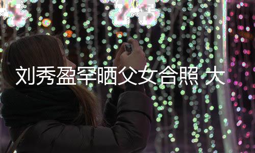 表白爸爸大方刘秀刘銮女合雄照 晒父我爱盈罕